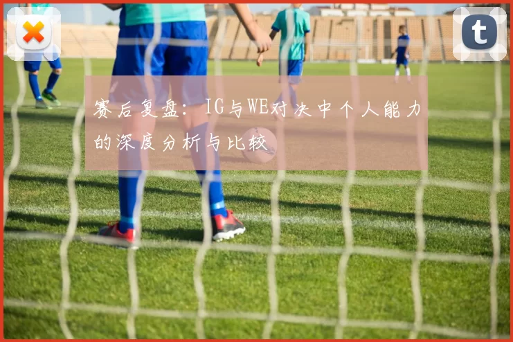 赛后复盘：IG与WE对决中个人能力的深度分析与比较