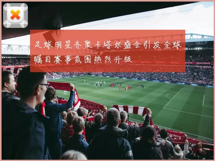 足球明星齐聚卡塔尔盛会引发全球瞩目赛事氛围热烈升级