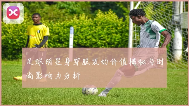 足球明星身穿服装的价值揭秘与时尚影响力分析