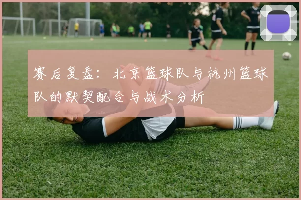 赛后复盘：北京篮球队与杭州篮球队的默契配合与战术分析