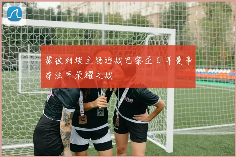 蒙彼利埃主场迎战巴黎圣日耳曼争夺法甲荣耀之战