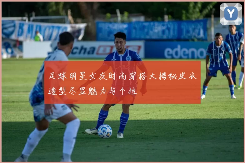 足球明星女友时尚穿搭大揭秘皮衣造型尽显魅力与个性