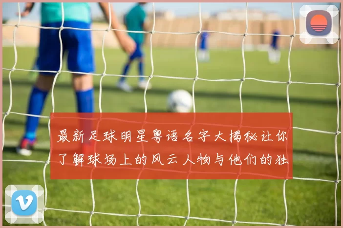 最新足球明星粤语名字大揭秘让你了解球场上的风云人物与他们的独特魅力