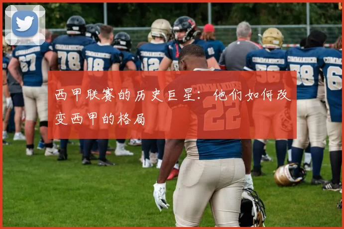 西甲联赛的历史巨星：他们如何改变西甲的格局