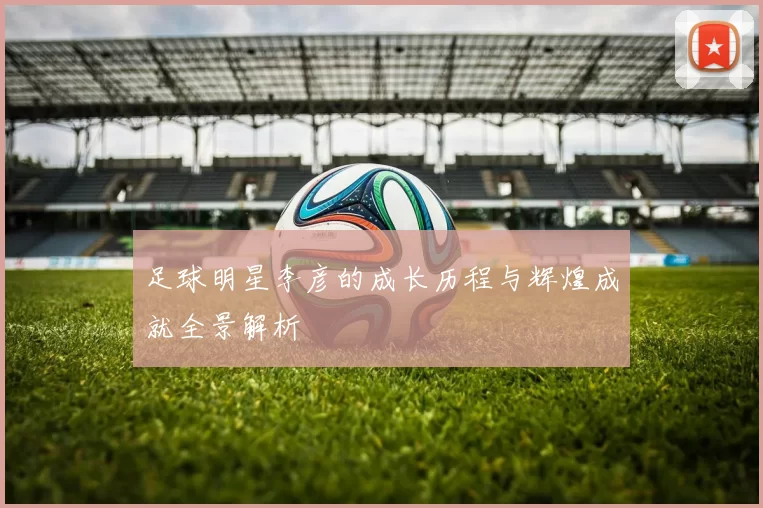 足球明星李彦的成长历程与辉煌成就全景解析